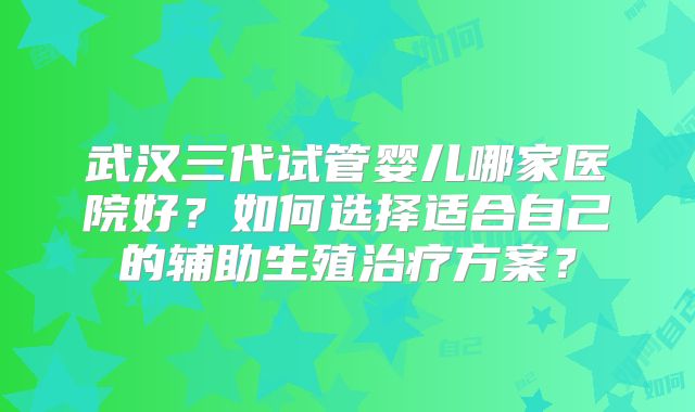 武汉三代试管婴儿哪家医院好?如何选择适合自己的辅助生殖治疗方案?