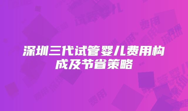 深圳三代试管婴儿费用构成及节省策略