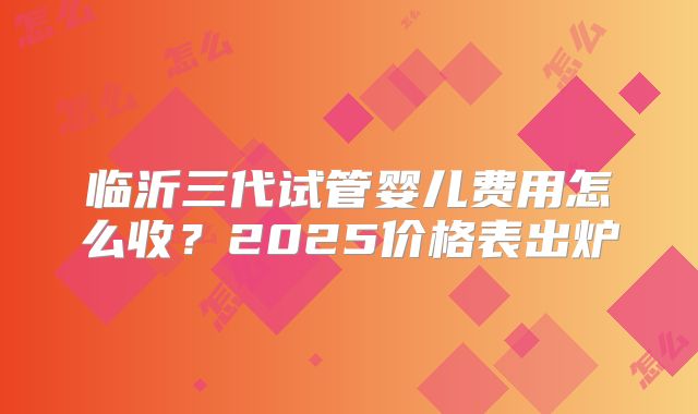 临沂三代试管婴儿费用怎么收？2025价格表出炉