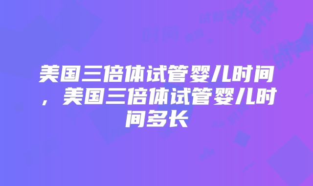 美国三倍体试管婴儿时间，美国三倍体试管婴儿时间多长