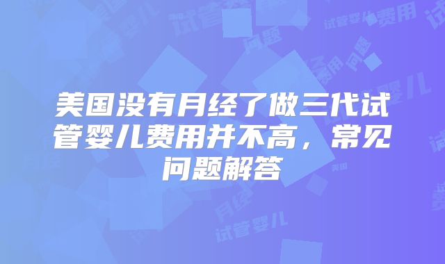 美国没有月经了做三代试管婴儿费用并不高,常见问题解答