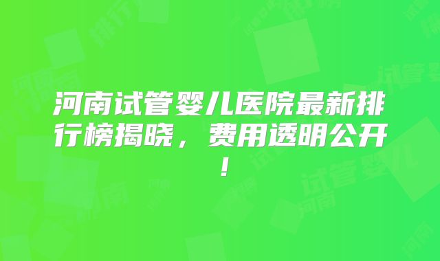 河南试管婴儿医院最新排行榜揭晓，费用透明公开！