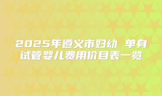 2025年遵义市妇幼 单身试管婴儿费用价目表一览