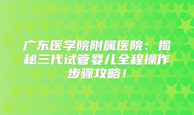 广东医学院附属医院：揭秘三代试管婴儿全程操作步骤攻略！