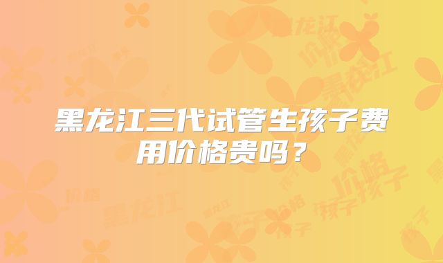 黑龙江三代试管生孩子费用价格贵吗？