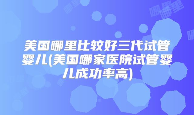 美国哪里比较好三代试管婴儿(美国哪家医院试管婴儿成功率高)