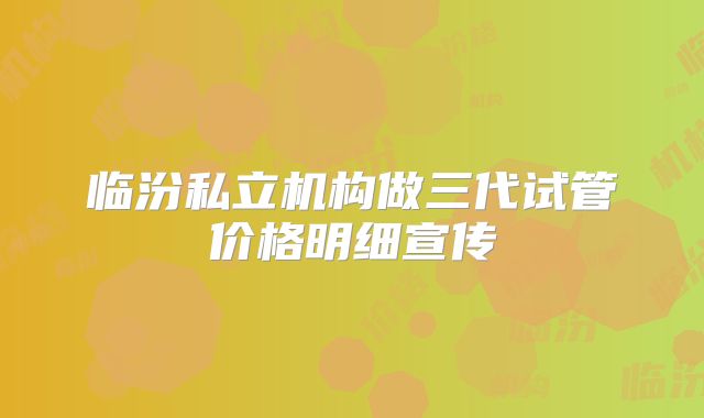 临汾私立机构做三代试管价格明细宣传