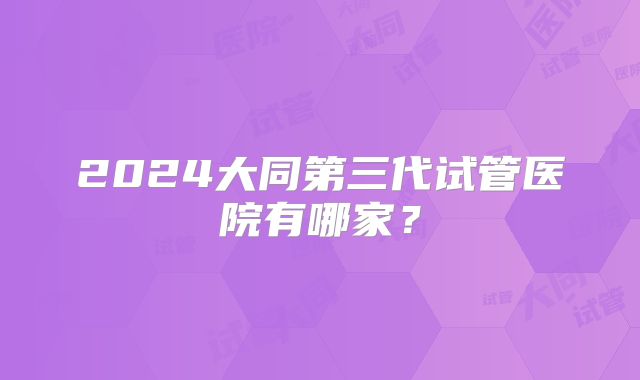 2024大同第三代试管医院有哪家?
