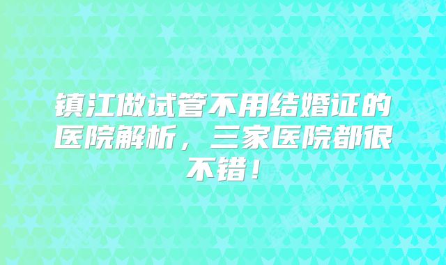 镇江做试管不用结婚证的医院解析，三家医院都很不错！