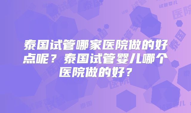 泰国试管哪家医院做的好点呢?泰国试管婴儿哪个医院做的好?