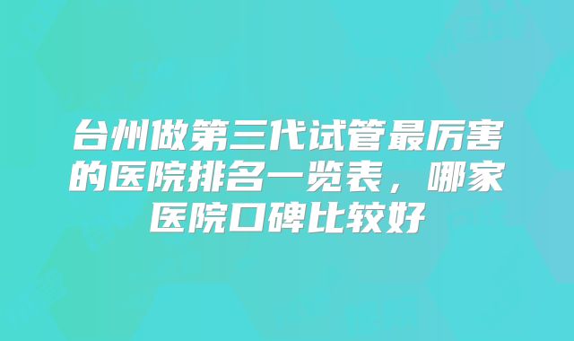 台州做第三代试管最厉害的医院排名一览表，哪家医院口碑比较好