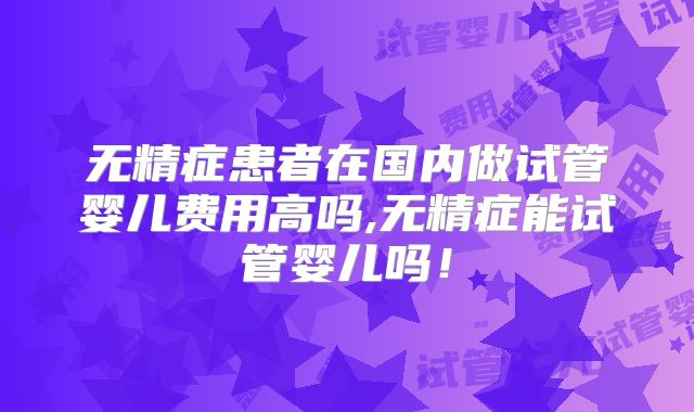 无精症患者在国内做试管婴儿费用高吗,无精症能试管婴儿吗！