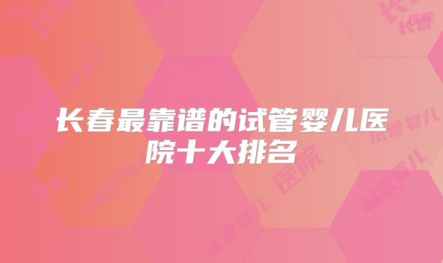 长春最靠谱的试管婴儿医院十大排名