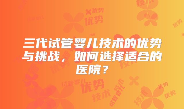 三代试管婴儿技术的优势与挑战，如何选择适合的医院？