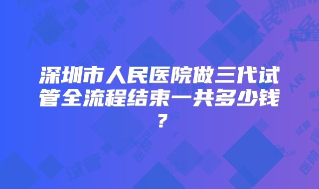 深圳市人民医院做三代试管全流程结束一共多少钱？