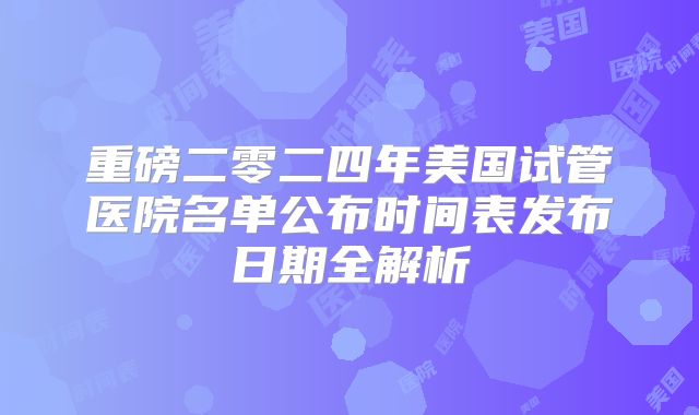 重磅二零二四年美国试管医院名单公布时间表发布日期全解析