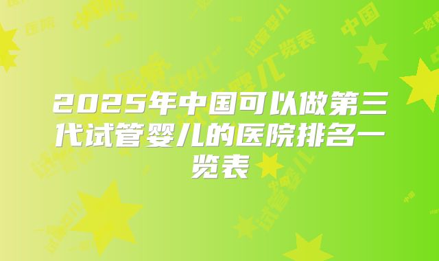 2025年中国可以做第三代试管婴儿的医院排名一览表