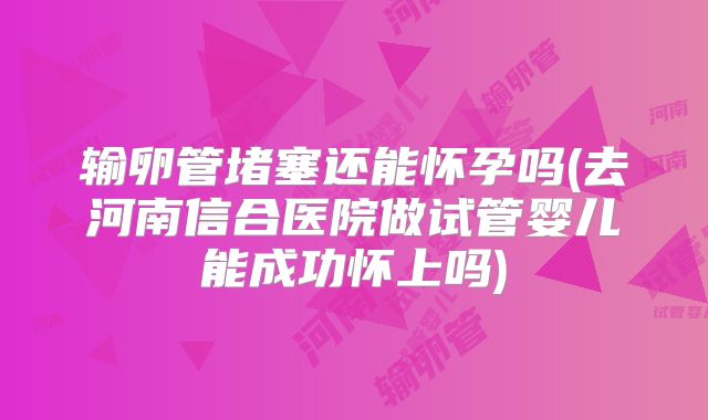 输卵管堵塞还能怀孕吗(去河南信合医院做试管婴儿能成功怀上吗)