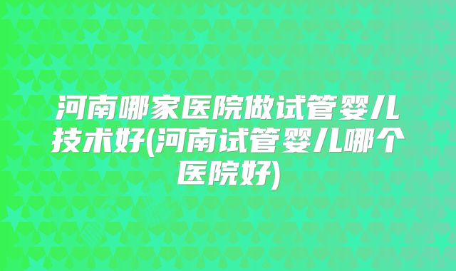 河南哪家医院做试管婴儿技术好(河南试管婴儿哪个医院好)