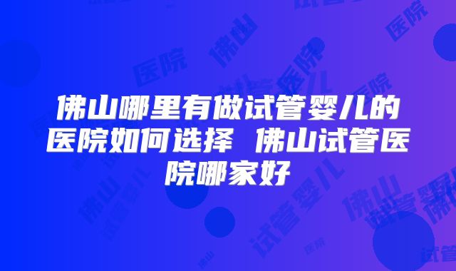 佛山哪里有做试管婴儿的医院如何选择 佛山试管医院哪家好
