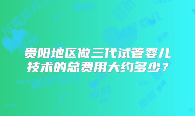 贵阳地区做三代试管婴儿技术的总费用大约多少?