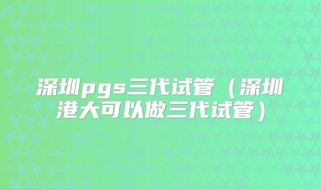 深圳pgs三代试管(深圳港大可以做三代试管)