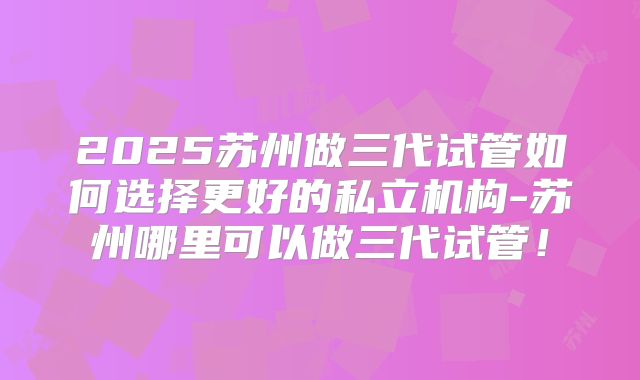 2025苏州做三代试管如何选择更好的私立机构-苏州哪里可以做三代试管！