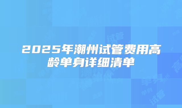 2025年潮州试管费用高龄单身详细清单
