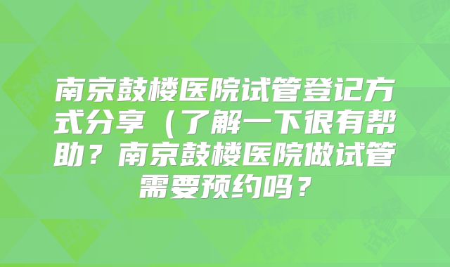 南京鼓楼医院试管登记方式分享（了解一下很有帮助？南京鼓楼医院做试管需要预约吗？