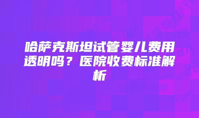 哈萨克斯坦试管婴儿费用透明吗？医院收费标准解析