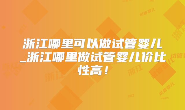 浙江哪里可以做试管婴儿_浙江哪里做试管婴儿价比性高！