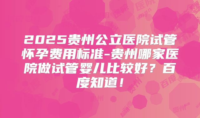 2025贵州公立医院试管怀孕费用标准-贵州哪家医院做试管婴儿比较好？百度知道！
