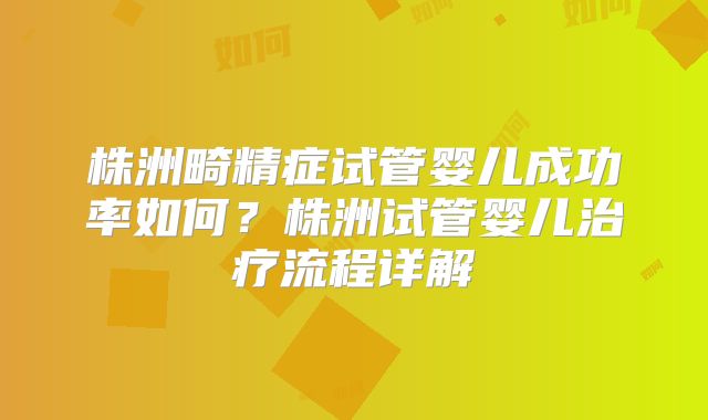 株洲畸精症试管婴儿成功率如何？株洲试管婴儿治疗流程详解