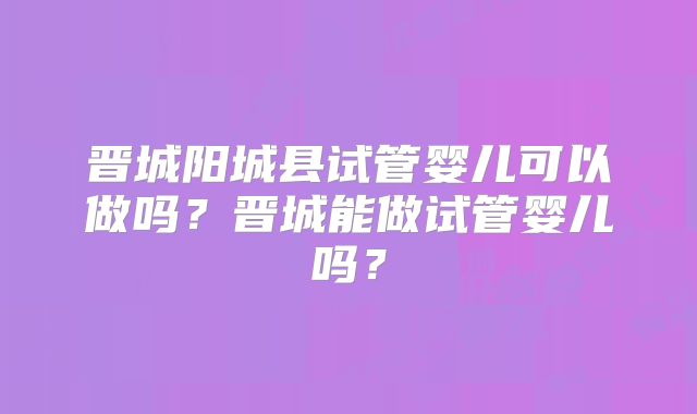 晋城阳城县试管婴儿可以做吗？晋城能做试管婴儿吗？