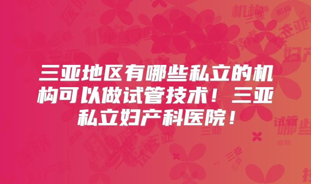 三亚地区有哪些私立的机构可以做试管技术！三亚私立妇产科医院！