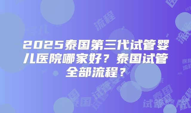 2025泰国第三代试管婴儿医院哪家好?泰国试管全部流程?