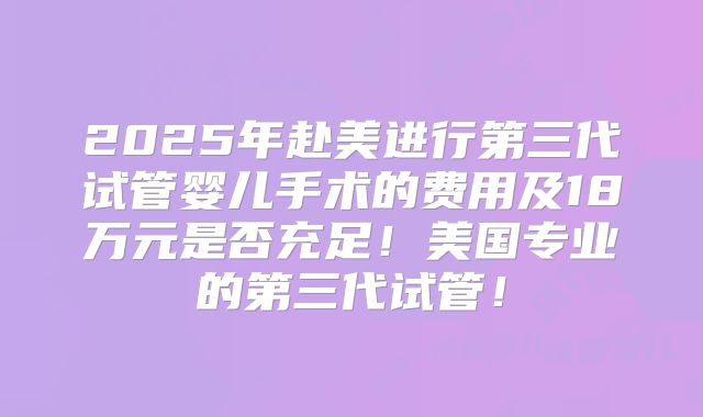 2025年赴美进行第三代试管婴儿手术的费用及18万元是否充足！美国专业的第三代试管！