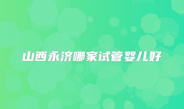 山西永济哪家试管婴儿好