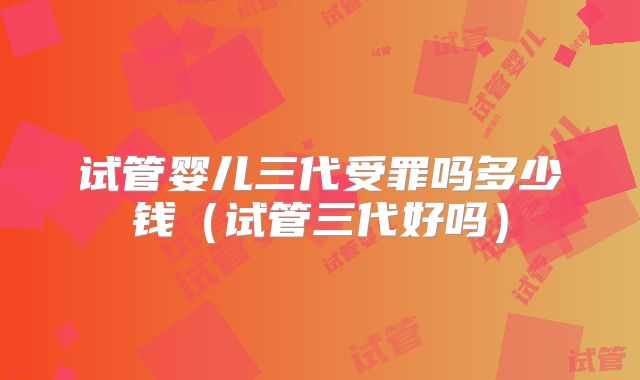 试管婴儿三代受罪吗多少钱(试管三代好吗)