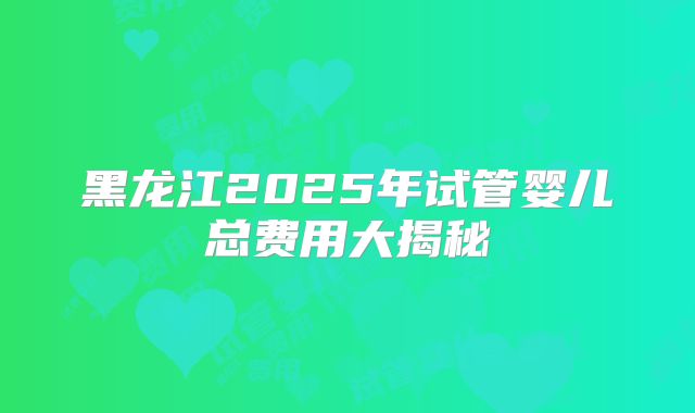 黑龙江2025年试管婴儿总费用大揭秘