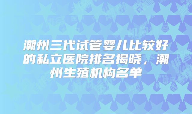 潮州三代试管婴儿比较好的私立医院排名揭晓，潮州生殖机构名单