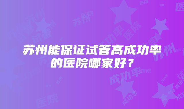 苏州能保证试管高成功率的医院哪家好?