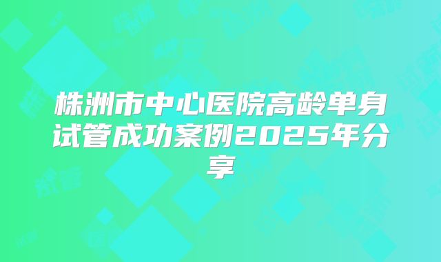 株洲市中心医院高龄单身试管成功案例2025年分享