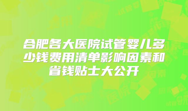 合肥各大医院试管婴儿多少钱费用清单影响因素和省钱贴士大公开