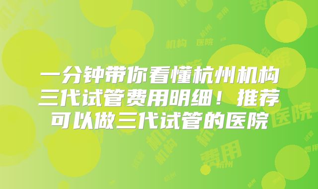 一分钟带你看懂杭州机构三代试管费用明细！推荐可以做三代试管的医院
