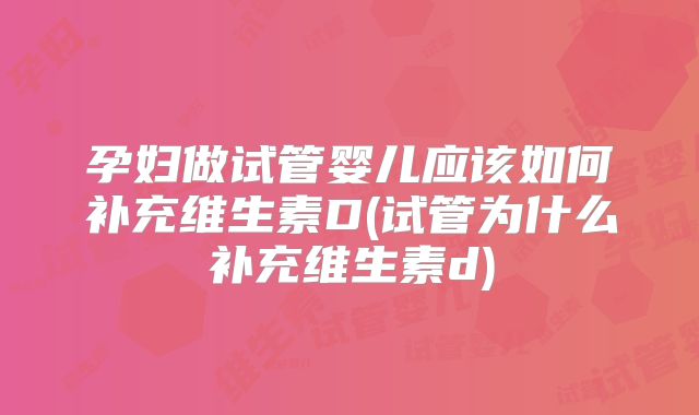孕妇做试管婴儿应该如何补充维生素D(试管为什么补充维生素d)