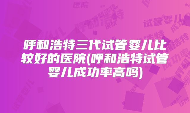呼和浩特三代试管婴儿比较好的医院(呼和浩特试管婴儿成功率高吗)