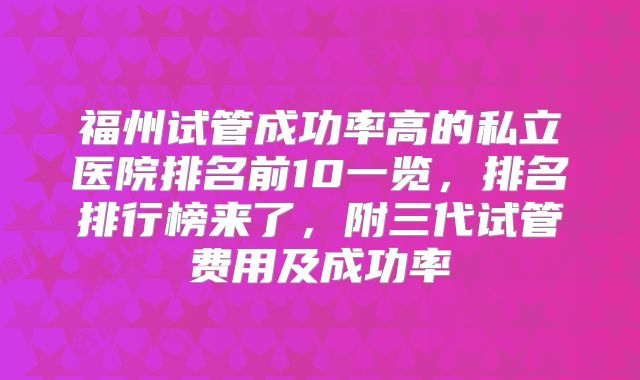 福州试管成功率高的私立医院排名前10一览，排名排行榜来了，附三代试管费用及成功率