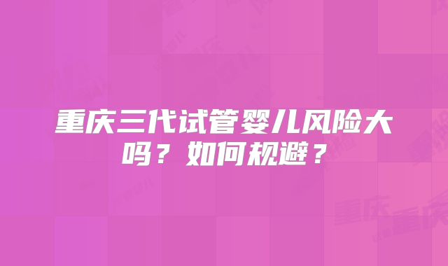 重庆三代试管婴儿风险大吗？如何规避？