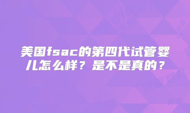 美国fsac的第四代试管婴儿怎么样？是不是真的？